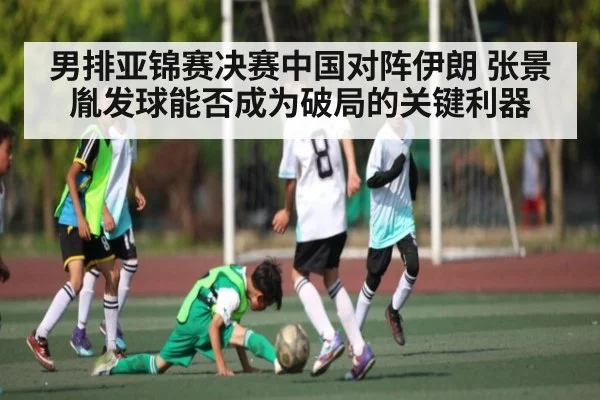 男排亚锦赛决赛中国对阵伊朗 张景胤发球能否成为破局的关键利器